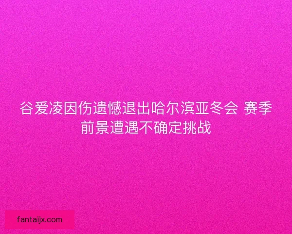 谷爱凌因伤遗憾退出哈尔滨亚冬会 赛季前景遭遇不确定挑战